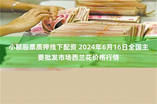 小额股票质押线下配资 2024年6月16日全国主要批发市场西兰花价格行情