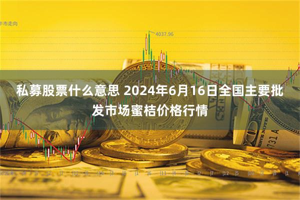 私募股票什么意思 2024年6月16日全国主要批发市场蜜桔价格行情