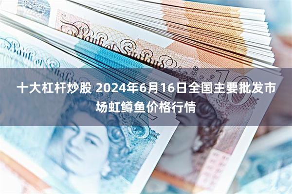 十大杠杆炒股 2024年6月16日全国主要批发市场虹鳟鱼价格行情