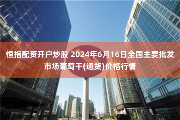 恒指配资开户炒股 2024年6月16日全国主要批发市场葡萄干(通货)价格行情