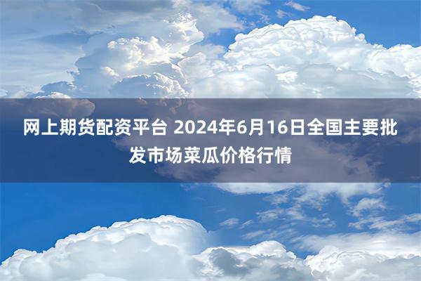 网上期货配资平台 2024年6月16日全国主要批发市场菜瓜价格行情