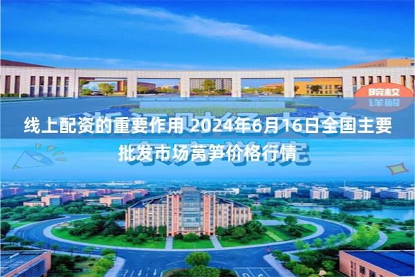 线上配资的重要作用 2024年6月16日全国主要批发市场莴笋价格行情