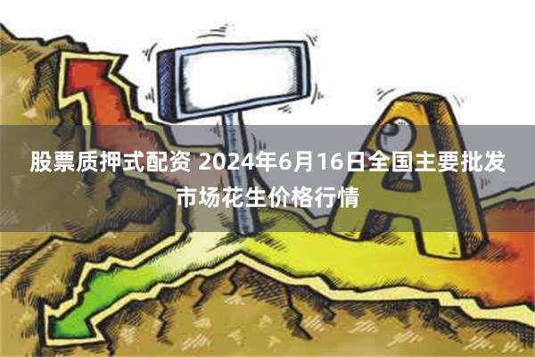 股票质押式配资 2024年6月16日全国主要批发市场花生价格行情