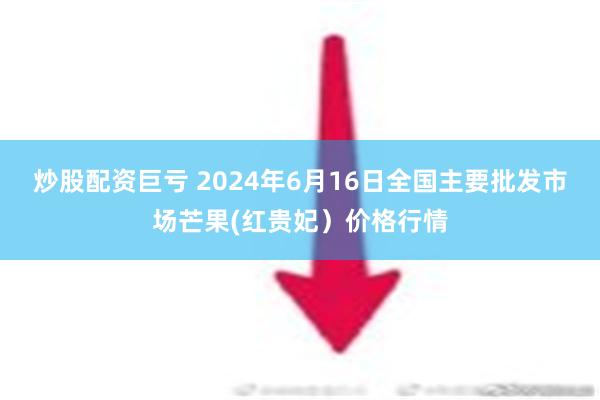 炒股配资巨亏 2024年6月16日全国主要批发市场芒果(红贵妃）价格行情