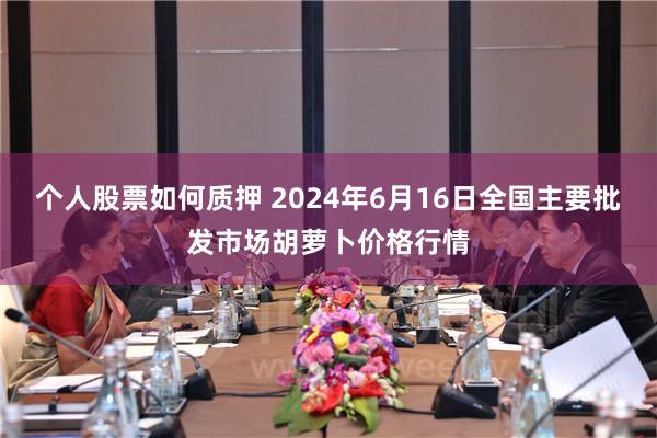 个人股票如何质押 2024年6月16日全国主要批发市场胡萝卜价格行情