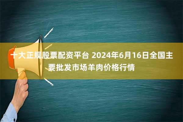 十大正规股票配资平台 2024年6月16日全国主要批发市场羊肉价格行情