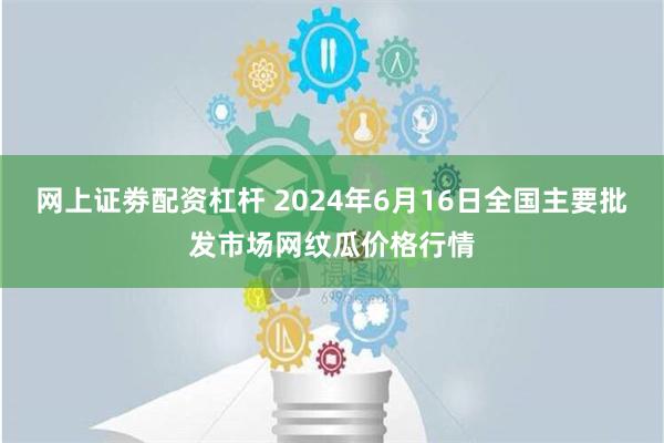 网上证劵配资杠杆 2024年6月16日全国主要批发市场网纹瓜价格行情