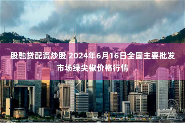 股融贷配资炒股 2024年6月16日全国主要批发市场绿尖椒价格行情