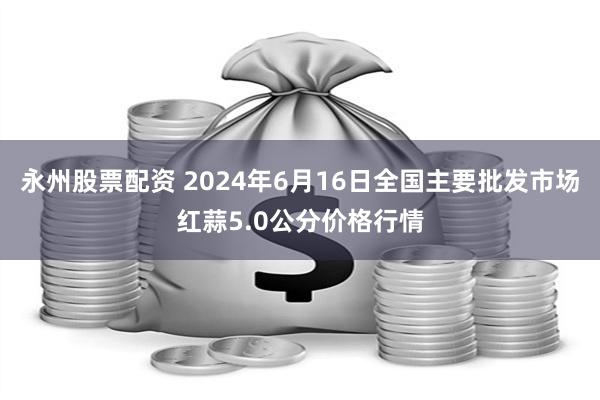 永州股票配资 2024年6月16日全国主要批发市场红蒜5.0公分价格行情