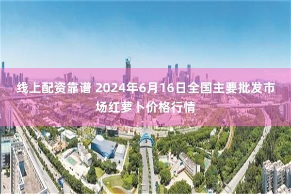 线上配资靠谱 2024年6月16日全国主要批发市场红萝卜价格行情