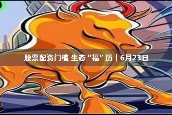 股票配资门槛 生态“福”历丨6月23日