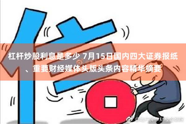 杠杆炒股利息是多少 7月15日国内四大证券报纸、重要财经媒体头版头条内容精华摘要