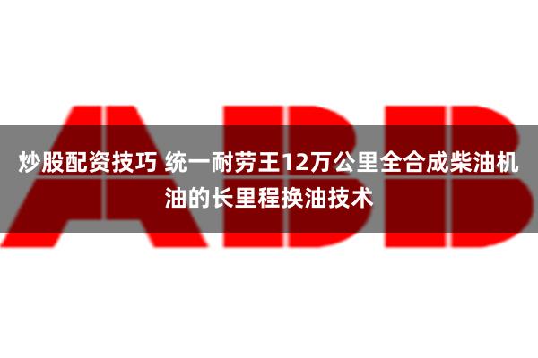 炒股配资技巧 统一耐劳王12万公里全合成柴油机油的长里程换油技术