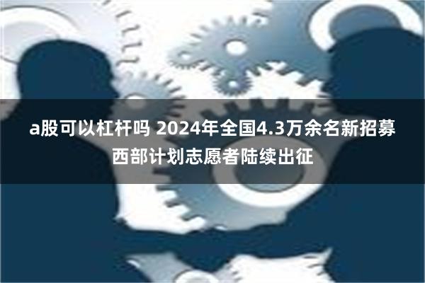 a股可以杠杆吗 2024年全国4.3万余名新招募西部计划志愿者陆续出征