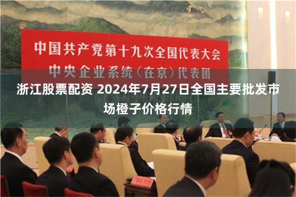 浙江股票配资 2024年7月27日全国主要批发市场橙子价格行情