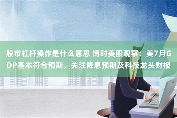 股市杠杆操作是什么意思 博时美股观察：美7月GDP基本符合预期，关注降息预期及科技龙头财报