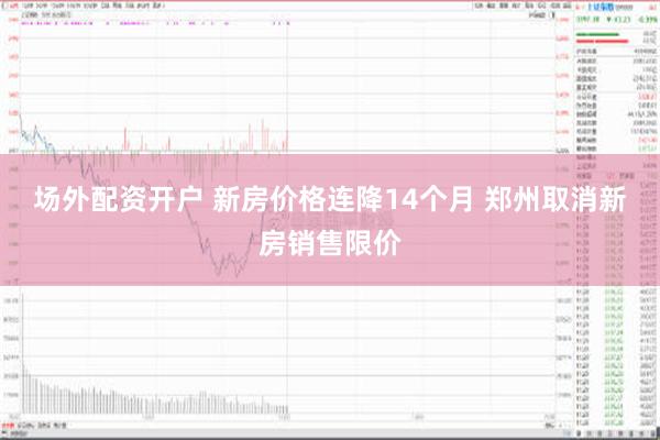 场外配资开户 新房价格连降14个月 郑州取消新房销售限价