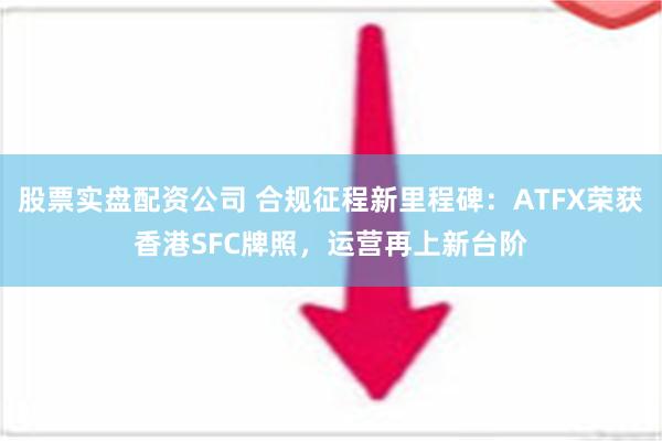 股票实盘配资公司 合规征程新里程碑：ATFX荣获香港SFC牌照，运营再上新台阶