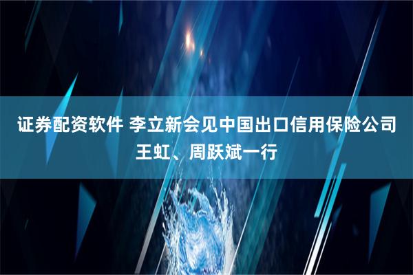 证券配资软件 李立新会见中国出口信用保险公司王虹、周跃斌一行