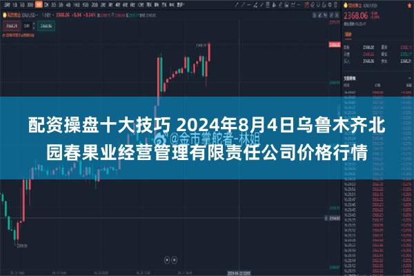 配资操盘十大技巧 2024年8月4日乌鲁木齐北园春果业经营管理有限责任公司价格行情