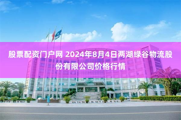 股票配资门户网 2024年8月4日两湖绿谷物流股份有限公司价格行情