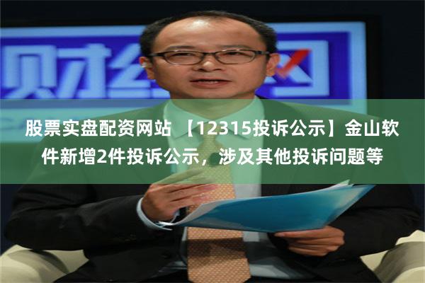 股票实盘配资网站 【12315投诉公示】金山软件新增2件投诉公示，涉及其他投诉问题等