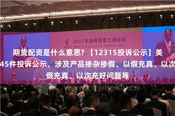 期货配资是什么意思? 【12315投诉公示】美的集团新增45件投诉公示，涉及产品掺杂掺假、以假充真、以次充好问题等