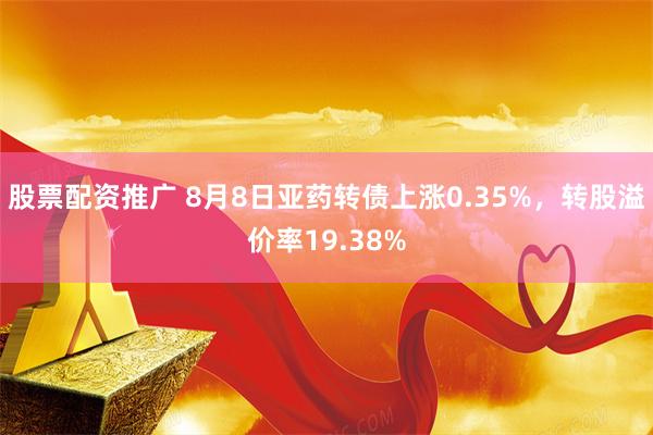 股票配资推广 8月8日亚药转债上涨0.35%，转股溢价率19.38%