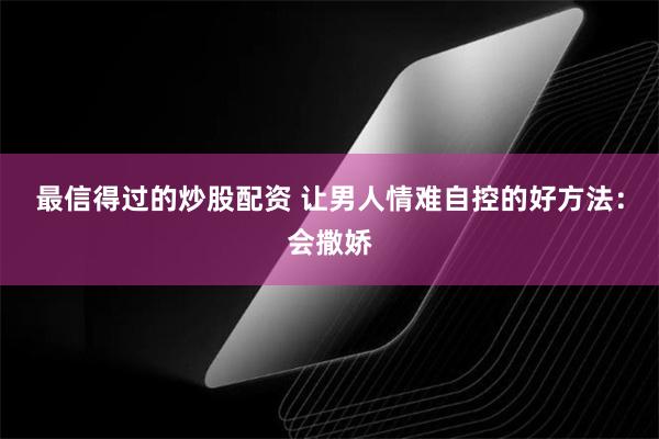 最信得过的炒股配资 让男人情难自控的好方法：会撒娇