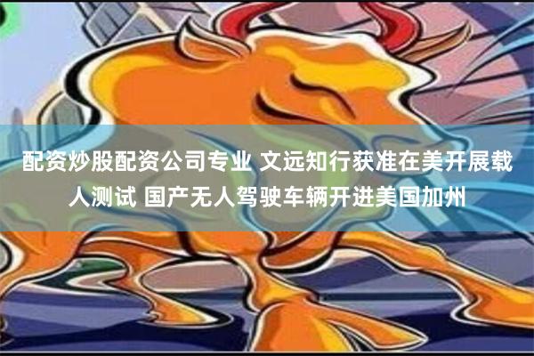 配资炒股配资公司专业 文远知行获准在美开展载人测试 国产无人驾驶车辆开进美国加州