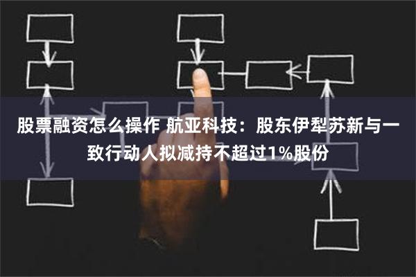 股票融资怎么操作 航亚科技：股东伊犁苏新与一致行动人拟减持不超过1%股份