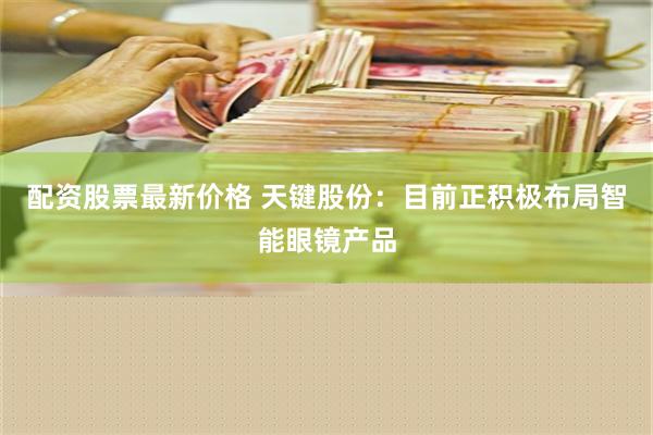 配资股票最新价格 天键股份：目前正积极布局智能眼镜产品