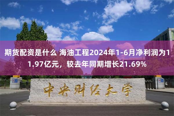 期货配资是什么 海油工程2024年1-6月净利润为11.97亿元，较去年同期增长21.69%