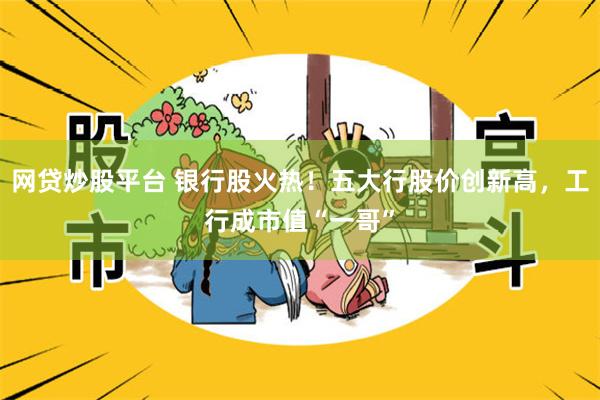 网贷炒股平台 银行股火热！五大行股价创新高，工行成市值“一哥”