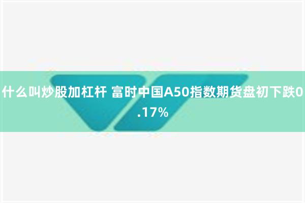 什么叫炒股加杠杆 富时中国A50指数期货盘初下跌0.17%