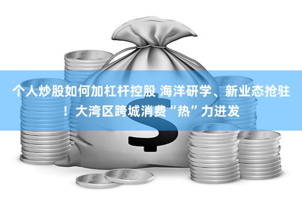 个人炒股如何加杠杆控股 海洋研学、新业态抢驻！大湾区跨城消费“热”力迸发