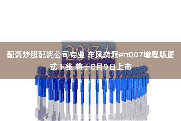 配资炒股配资公司专业 东风奕派eπ007增程版正式下线 将于8月9日上市