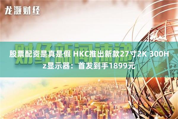 股票配资是真是假 HKC推出新款27寸2K 300Hz显示器：首发到手1899元