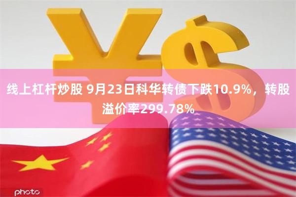 线上杠杆炒股 9月23日科华转债下跌10.9%，转股溢价率299.78%