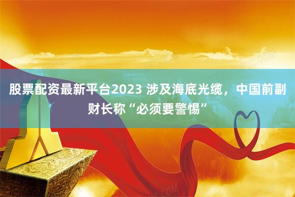 股票配资最新平台2023 涉及海底光缆，中国前副财长称“必须要警惕”