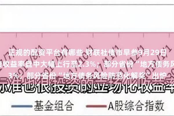 正规的配资平台有哪些 财联社债市早参9月29日|债市巨震，30年国债收益率盘中大幅上行至2.3%；部分省份“地方债务风险防范化解奖”出炉