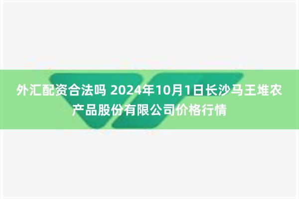 外汇配资合法吗 2024年10月1日长沙马王堆农产品股份有限公司价格行情