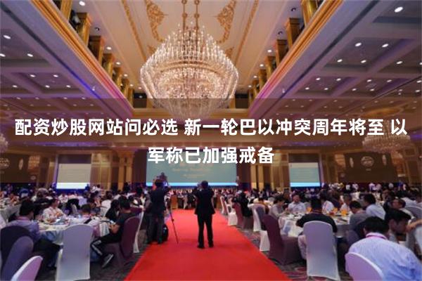 配资炒股网站问必选 新一轮巴以冲突周年将至 以军称已加强戒备