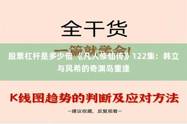 股票杠杆是多少倍 《凡人修仙传》122集：韩立与风希的奇渊岛重逢