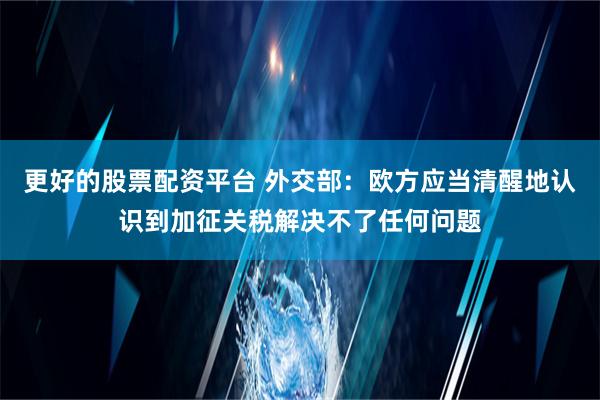 更好的股票配资平台 外交部：欧方应当清醒地认识到加征关税解决不了任何问题