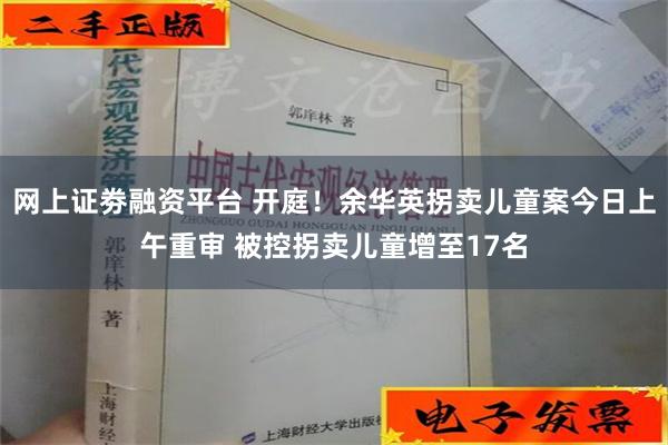 网上证劵融资平台 开庭！余华英拐卖儿童案今日上午重审 被控拐卖儿童增至17名