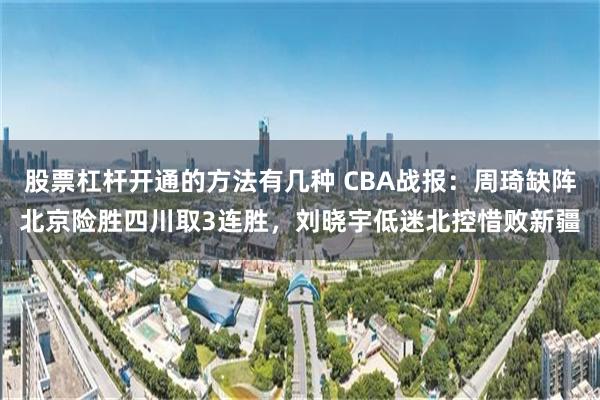 股票杠杆开通的方法有几种 CBA战报：周琦缺阵北京险胜四川取3连胜，刘晓宇低迷北控惜败新疆