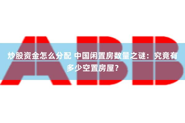 炒股资金怎么分配 中国闲置房数量之谜：究竟有多少空置房屋？