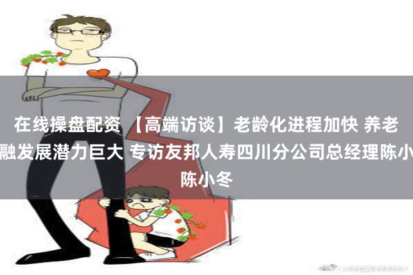 在线操盘配资 【高端访谈】老龄化进程加快 养老金融发展潜力巨大 专访友邦人寿四川分公司总经理陈小冬