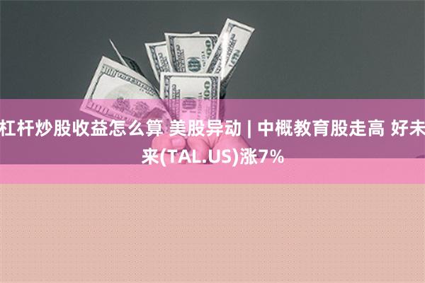 杠杆炒股收益怎么算 美股异动 | 中概教育股走高 好未来(TAL.US)涨7%